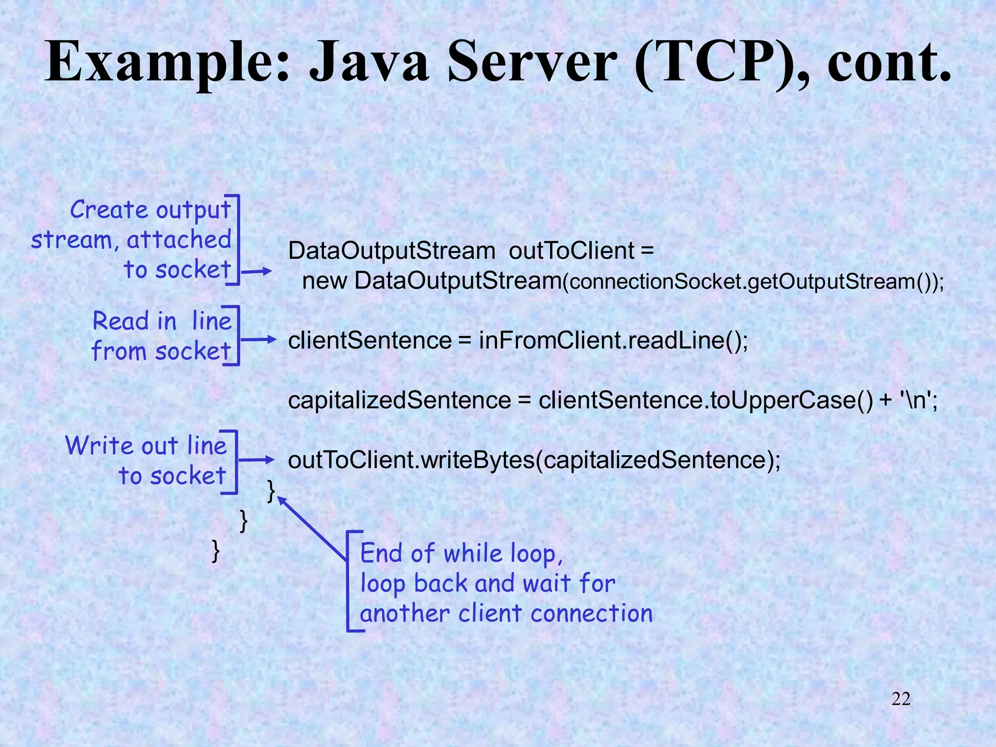 22
Example: Java Server (TCP), cont.
DataOutputStream outToClient =
new DataOutputStream(connectionSocket.getOutputStream());
clientSentence = inFromClient.readLine();
capitalizedSentence = clientSentence.toUpperCase() + 'n';
outToClient.writeBytes(capitalizedSentence);
}
}
}
Read in line
from socket
Create output
stream, attached
to socket
Write out line
to socket
End of while loop,
loop back and wait for
another client connection
 