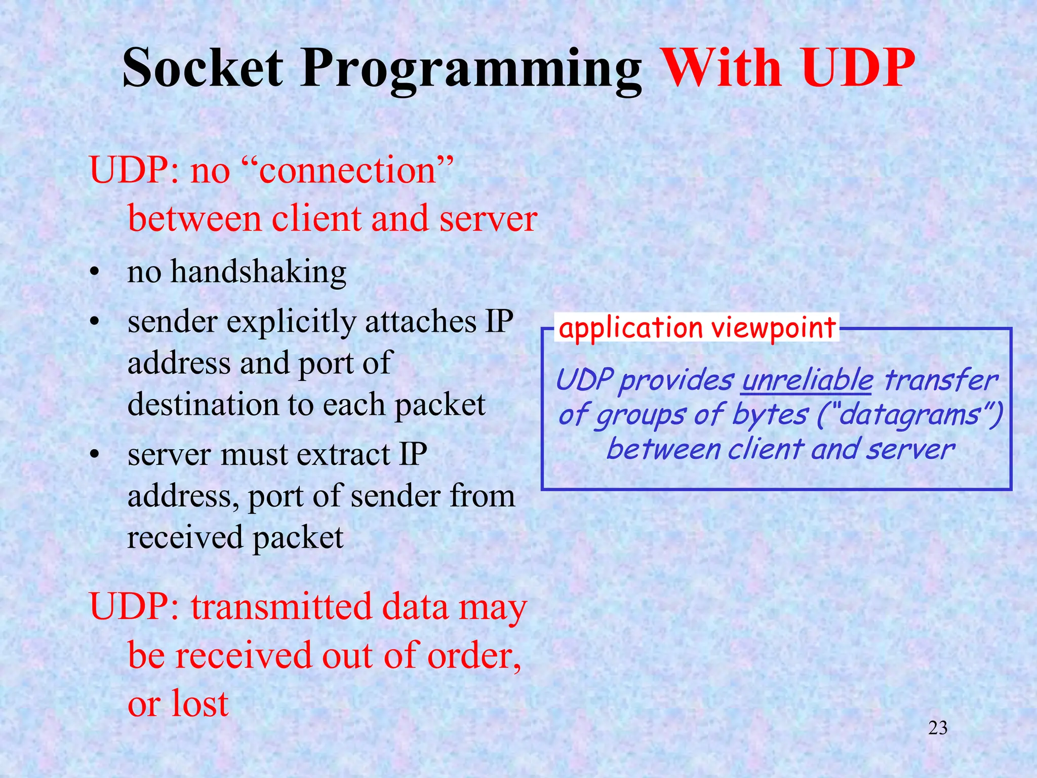 23
Socket Programming With UDP
UDP: no “connection”
between client and server
• no handshaking
• sender explicitly attaches IP
address and port of
destination to each packet
• server must extract IP
address, port of sender from
received packet
UDP: transmitted data may
be received out of order,
or lost
application viewpoint
UDP provides unreliable transfer
of groups of bytes (“datagrams”)
between client and server
 