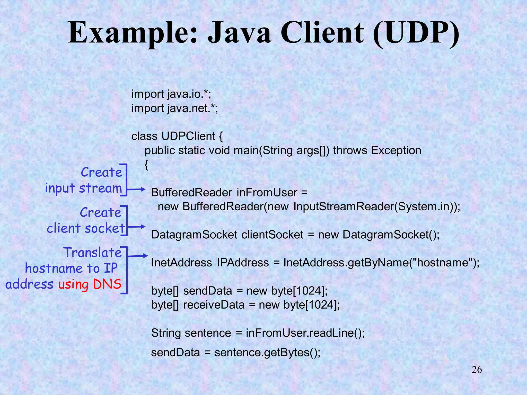 26
Example: Java Client (UDP)
import java.io.*;
import java.net.*;
class UDPClient {
public static void main(String args[]) throws Exception
{
BufferedReader inFromUser =
new BufferedReader(new InputStreamReader(System.in));
DatagramSocket clientSocket = new DatagramSocket();
InetAddress IPAddress = InetAddress.getByName("hostname");
byte[] sendData = new byte[1024];
byte[] receiveData = new byte[1024];
String sentence = inFromUser.readLine();
sendData = sentence.getBytes();
Create
input stream
Create
client socket
Translate
hostname to IP
address using DNS
 