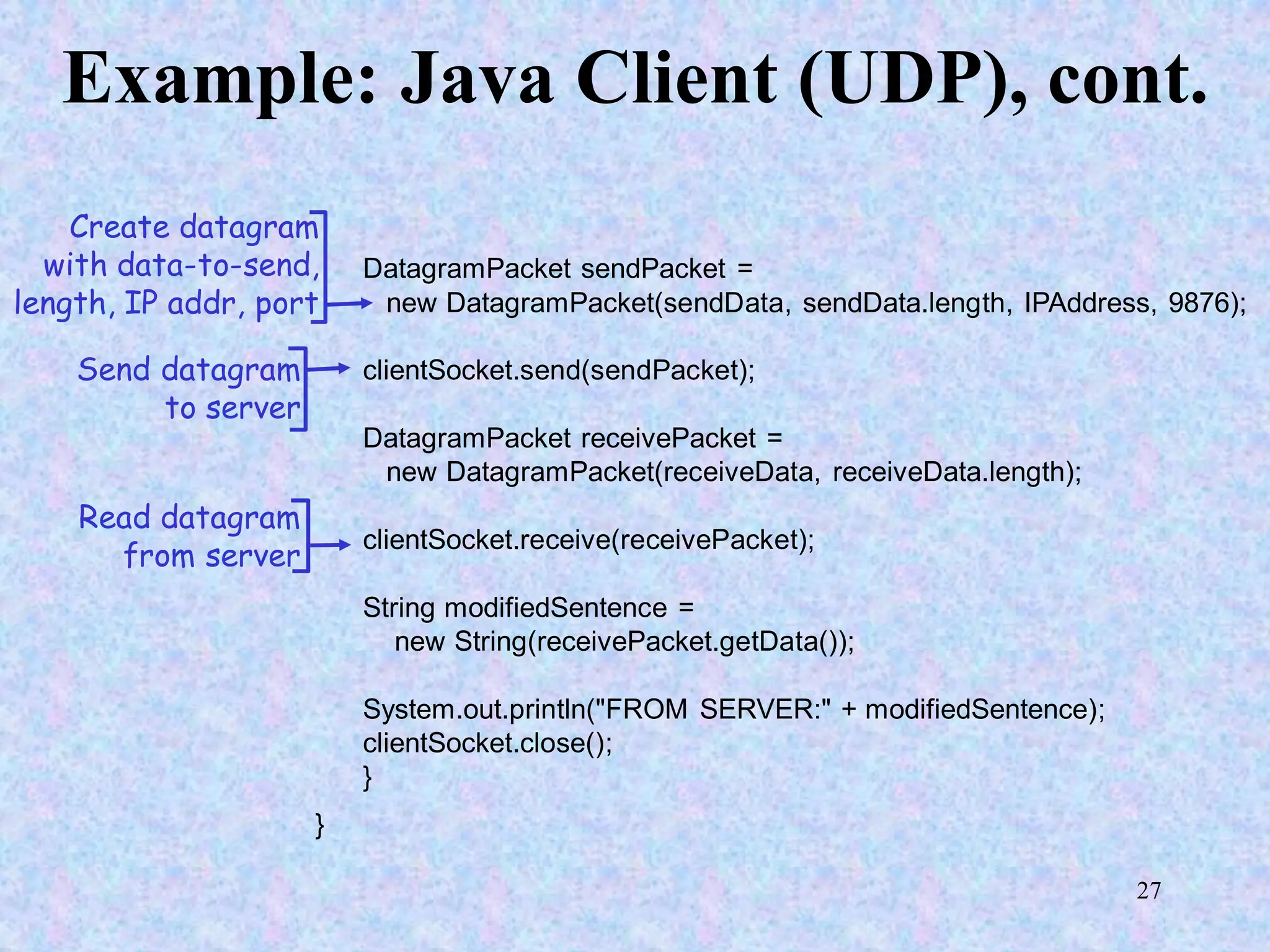 27
Example: Java Client (UDP), cont.
DatagramPacket sendPacket =
new DatagramPacket(sendData, sendData.length, IPAddress, 9876);
clientSocket.send(sendPacket);
DatagramPacket receivePacket =
new DatagramPacket(receiveData, receiveData.length);
clientSocket.receive(receivePacket);
String modifiedSentence =
new String(receivePacket.getData());
System.out.println("FROM SERVER:" + modifiedSentence);
clientSocket.close();
}
}
Create datagram
with data-to-send,
length, IP addr, port
Send datagram
to server
Read datagram
from server
 