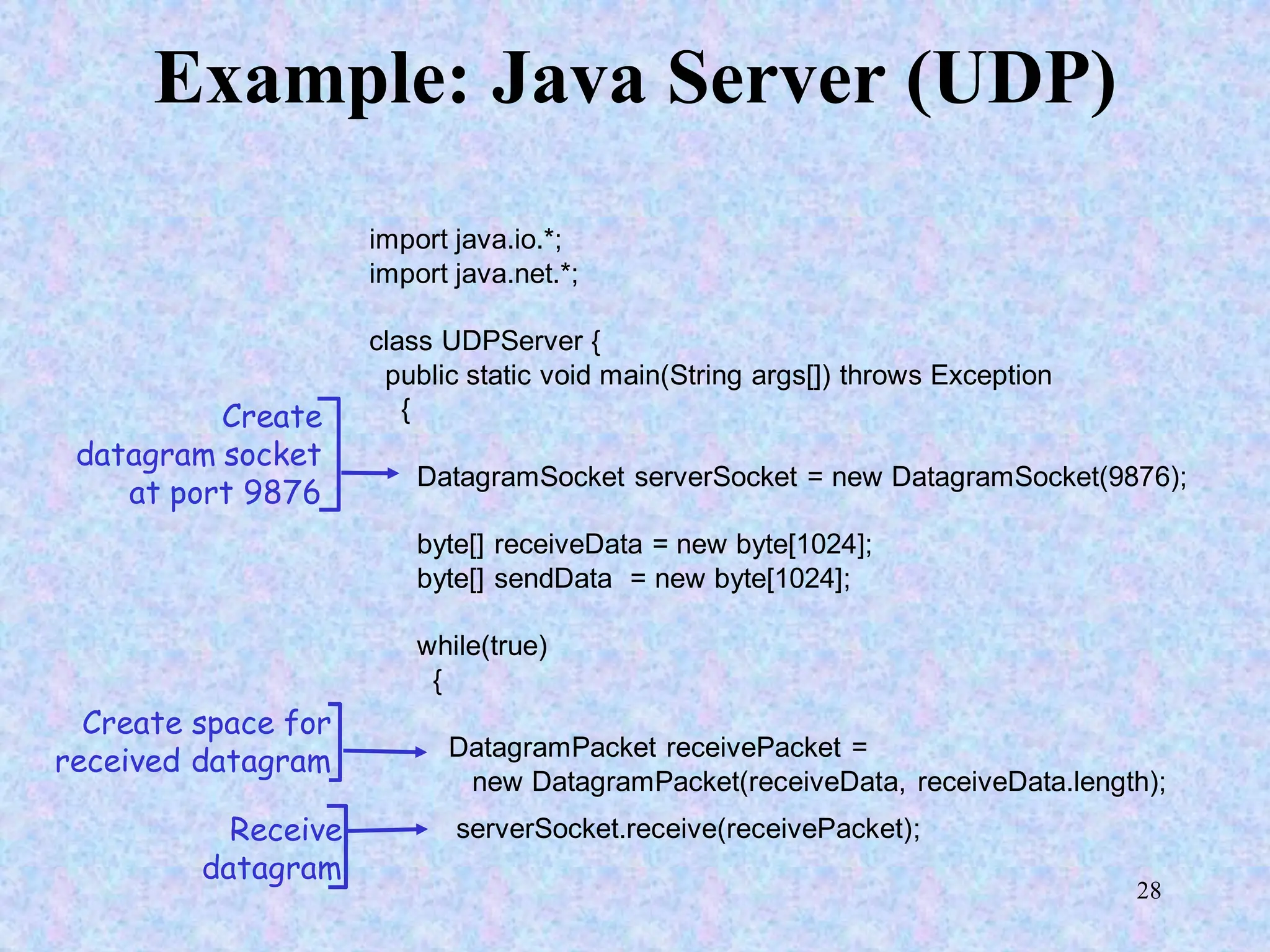 28
Example: Java Server (UDP)
import java.io.*;
import java.net.*;
class UDPServer {
public static void main(String args[]) throws Exception
{
DatagramSocket serverSocket = new DatagramSocket(9876);
byte[] receiveData = new byte[1024];
byte[] sendData = new byte[1024];
while(true)
{
DatagramPacket receivePacket =
new DatagramPacket(receiveData, receiveData.length);
serverSocket.receive(receivePacket);
Create
datagram socket
at port 9876
Create space for
received datagram
Receive
datagram
 