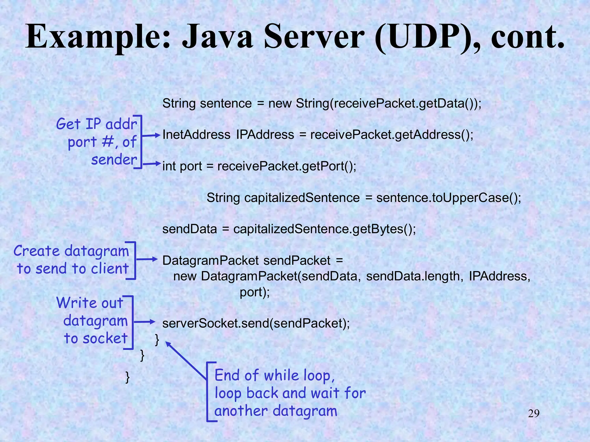 29
Example: Java Server (UDP), cont.
String sentence = new String(receivePacket.getData());
InetAddress IPAddress = receivePacket.getAddress();
int port = receivePacket.getPort();
String capitalizedSentence = sentence.toUpperCase();
sendData = capitalizedSentence.getBytes();
DatagramPacket sendPacket =
new DatagramPacket(sendData, sendData.length, IPAddress,
port);
serverSocket.send(sendPacket);
}
}
}
Get IP addr
port #, of
sender
Write out
datagram
to socket
End of while loop,
loop back and wait for
another datagram
Create datagram
to send to client
 