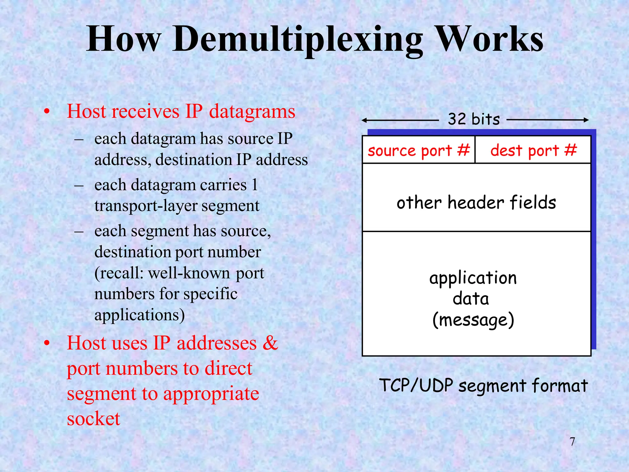 7
How Demultiplexing Works
• Host receives IP datagrams
– each datagram has source IP
address, destination IP address
– each datagram carries 1
transport-layer segment
– each segment has source,
destination port number
(recall: well-known port
numbers for specific
applications)
• Host uses IP addresses &
port numbers to direct
segment to appropriate
socket
source port # dest port #
32 bits
application
data
(message)
other header fields
TCP/UDP segment format
 