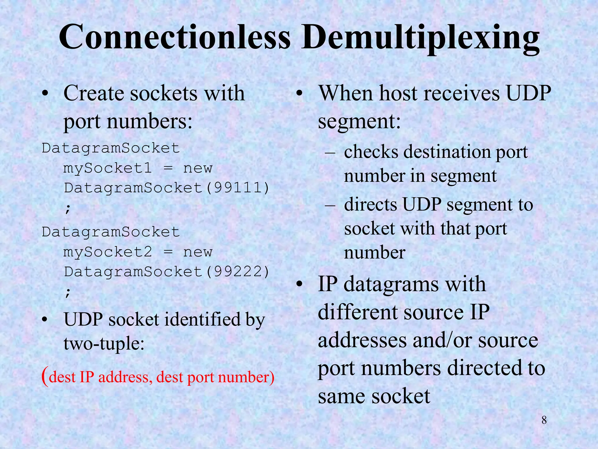 8
Connectionless Demultiplexing
• Create sockets with
port numbers:
DatagramSocket
mySocket1 = new
DatagramSocket(99111)
;
DatagramSocket
mySocket2 = new
DatagramSocket(99222)
;
• UDP socket identified by
two-tuple:
(dest IP address, dest port number)
• When host receives UDP
segment:
– checks destination port
number in segment
– directs UDP segment to
socket with that port
number
• IP datagrams with
different source IP
addresses and/or source
port numbers directed to
same socket
 