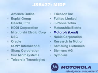 JSR#37: MIDP America Online Espial Group Hitachi, Ltda KDDI Corporation Mitsubishi Eletric Corp NEC Oracle SONY International Sharp Corporation Sun Microsystems Telcordia Tecnologies Ericsson Inc Fujitsu Limited J-Phone Tokio Matsushita Eletric Motorola (Lead) Nokia Corporation Research In Motion Samsung Eletronics Siemens AG Symbian 