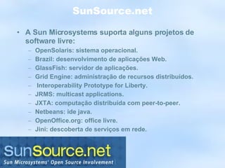 SunSource.net A Sun Microsystems suporta alguns projetos de software livre: OpenSolaris: sistema operacional. Brazil: desenvolvimento de aplicações Web. GlassFish: servidor de aplicações. Grid Engine: administração de recursos distribuídos.  Interoperability Prototype for Liberty. JRMS: multicast applications. JXTA: computação distribuída com peer-to-peer. Netbeans: ide java. OpenOffice.org: office livre. Jini: descoberta de serviços em rede. 