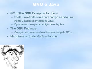 GNU e Java GCJ: The GNU Compiler for Java Fonte Java diretamente para código de máquina. Fonte Java para bytecodes Java. Bytecodes Java para código de máquina. The GNU Package Coleção de pacotes Java licenciadas pela GPL. Máquinas virtuais Kaffe e Japhar 