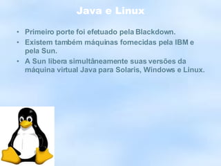 Java e Linux Primeiro porte foi efetuado pela Blackdown. Existem também máquinas fornecidas pela IBM e pela Sun. A Sun libera simultâneamente suas versões da máquina virtual Java para Solaris, Windows e Linux. 