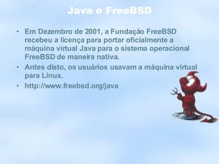 Java e FreeBSD Em Dezembro de 2001, a Fundação FreeBSD recebeu a licença para portar oficialmente a máquina virtual Java para o sistema operacional FreeBSD de maneira nativa. Antes disto, os usuários usavam a máquina virtual para Linux. http://www.freebsd.org/java 