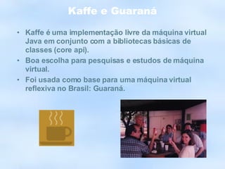 Kaffe e Guaraná Kaffe é uma implementação livre da máquina virtual Java em conjunto com a bibliotecas básicas de classes (core api). Boa escolha para pesquisas e estudos de máquina virtual. Foi usada como base para uma máquina virtual reflexiva no Brasil: Guaraná. 
