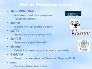 Outras Máquinas Livres Jikes RVM (IBM) Máquiva virtual para pesquisas. Testes de design. Japhar Máquina virtual escrita do zero. LaTTe Específica para máquinas RISC. JamVM Pequena VM para PowerPC kissme Criada inicialmente para decoders de satélite. SableVM Projeto de pesquisas de Etienne M. Gagnon, Ph.D. joeq Escrita totalmente em Java. 