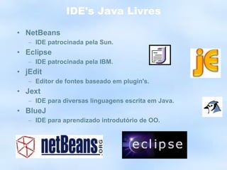 IDE's Java Livres NetBeans IDE patrocinada pela Sun. Eclipse IDE patrocinada pela IBM. jEdit Editor de fontes baseado em plugin's. Jext IDE para diversas linguagens escrita em Java. BlueJ IDE para aprendizado introdutório de OO. 