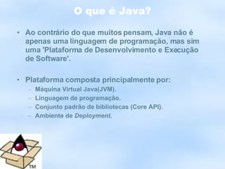 O que é Java? Ao contrário do que muitos pensam, Java não é apenas uma linguagem de programação, mas sim uma 'Plataforma de Desenvolvimento e Execução de Software'. Plataforma composta principalmente por:  Máquina Virtual Java(JVM). Linguagem de programação. Conjunto padrão de bibliotecas (Core API). Ambiente de  Deployment . 