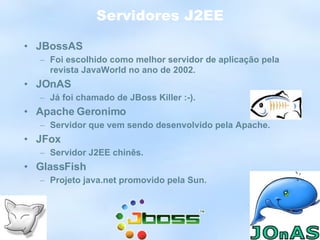 Servidores J2EE JBossAS Foi escolhido como melhor servidor de aplicação pela revista JavaWorld no ano de 2002. JOnAS Já foi chamado de JBoss Killer :-). Apache Geronimo Servidor que vem sendo desenvolvido pela Apache. JFox Servidor J2EE chinês. GlassFish Projeto java.net promovido pela Sun. 