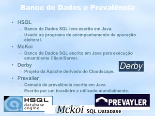 Banco de Dados e Prevalência HSQL Banco de Dados SQL leve escrito em Java. Usado no programa de acompanhamento da apuração eleitoral. McKoi Banco de Dados SQL escrito em Java para execução emambiente Client/Server. Derby Projeto da Apache derivado do Cloudscape. Prevailer Camada de prevalência escrita em Java. Escrito por um brasileiro e utilizado mundialmente. 