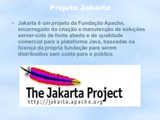 Projeto Jakarta Jakarta é um projeto da Fundação Apache, encarregado da criação e manutenção de soluções server-side de fonte aberto e de qualidade comercial para a plataforma Java, baseadas na licença da própria fundação para serem distribuídos sem custo para o público. 