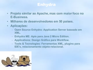 Enhydra Projeto similar ao Apache, mas com maior foco no E-Business. Milhares de desenvolvedores em 50 países. Aplicações: Open Source Enhydra: Application Server baseado em XML. Enhydra ME: Apis para Java 2 Micro Edition. Applications: Design Gráfico para Workflow. Tools & Tecnologies: Ferramentas XML, plugins para IDE's, relacionamento objeto-relacional. 