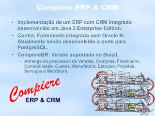 Compiere ERP & CRM Implementação de um ERP com CRM integrado desenvolvido em Java 2 Enterprise Edition. Contra: Fortemente integrado com Oracle 9i. Atualmente sendo desenvolvido o porte para PostgreSQL. CompiereBR: Versão suportada no Brasil. Abrange os processos de Vendas, Compras, Financeiro, Contabilidade, Custos, Manufatura, Estoque, Projetos, Serviços e WebStore. 