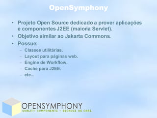OpenSymphony Projeto Open Source dedicado a prover aplicações e componentes J2EE (maioria Servlet). Objetivo similar ao Jakarta Commons. Possue: Classes utilitárias. Layout para páginas web. Engine de Workflow. Cache para J2EE. etc... 