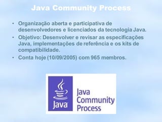 Java Community Process Organização aberta e participativa de desenvolvedores e licenciados da tecnologia Java. Objetivo: Desenvolver e revisar as especificações Java, implementações de referência e os kits de compatibilidade. Conta hoje (10/09/2005) com 965 membros. 