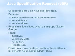 Java Specification Request (JSR) Solicitação para uma nova especificação. Pode ser: Modificação de uma especificação existente. Nova biblioteca. Nova plataforma. Possui um líder (Spec Lead) e um grupo (Expert Group). Fases: JSR Review. Community Draft. Public Draft. Final Release. Exige uma Implementação de Referência (RI) e um kit de teste de compatibilidade (TCK). 