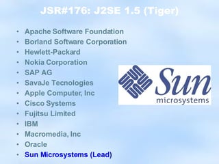 JSR#176: J2SE 1.5 (Tiger) Apache Software Foundation Borland Software Corporation Hewlett-Packard Nokia Corporation SAP AG SavaJe Tecnologies Apple Computer, Inc Cisco Systems Fujitsu Limited IBM Macromedia, Inc Oracle Sun Microsystems (Lead) 