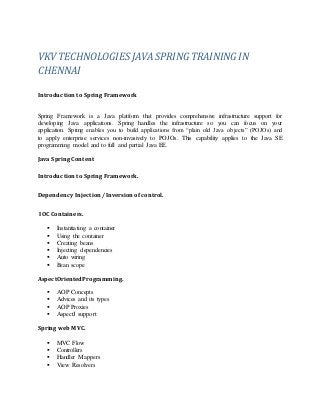 VKV TECHNOLOGIESJAVA SPRING TRAINING IN
CHENNAI
Introduction to Spring Framework
Spring Framework is a Java platform that provides comprehensive infrastructure support for
developing Java applications. Spring handles the infrastructure so you can focus on your
application. Spring enables you to build applications from “plain old Java objects” (POJOs) and
to apply enterprise services non-invasively to POJOs. This capability applies to the Java SE
programming model and to full and partial Java EE.
Java Spring Content
Introduction to Spring Framework.
Dependency Injection /Inversion of control.
IOC Containers.
 Instantiating a container
 Using the container
 Creating beans
 Injecting dependencies
 Auto wiring
 Bean scope
AspectOrientedProgramming.
 AOP Concepts
 Advices and its types
 AOP Proxies
 AspectJ support
Spring web MVC.
 MVC Flow
 Controllers
 Handler Mappers
 View Resolvers
 