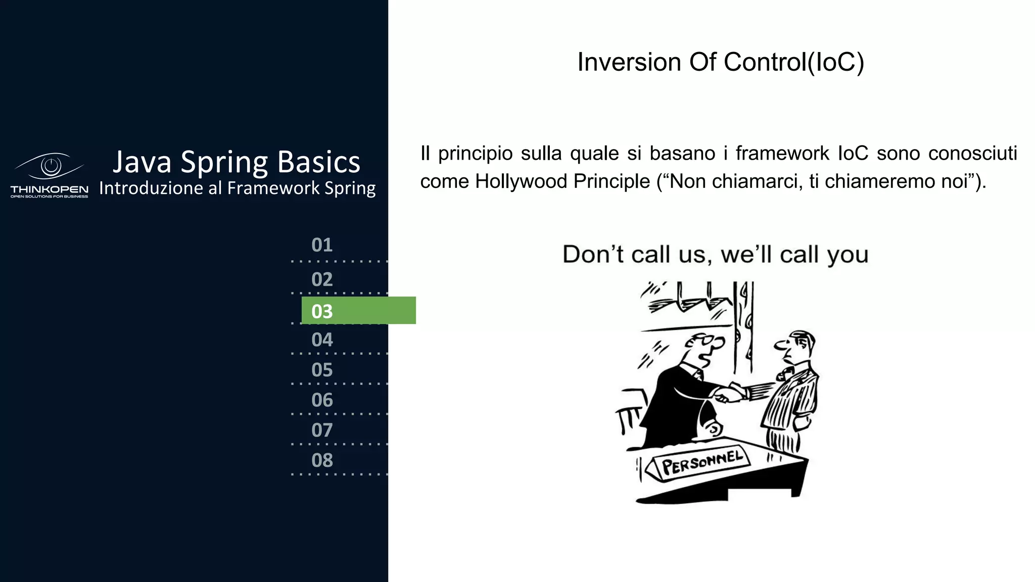 03
04
05
06
07
08
02
01
Java Spring Basics
Introduzione al Framework Spring
02
03
Inversion Of Control(IoC)
Il principio sulla quale si basano i framework IoC sono conosciuti
come Hollywood Principle (“Non chiamarci, ti chiameremo noi”).
 