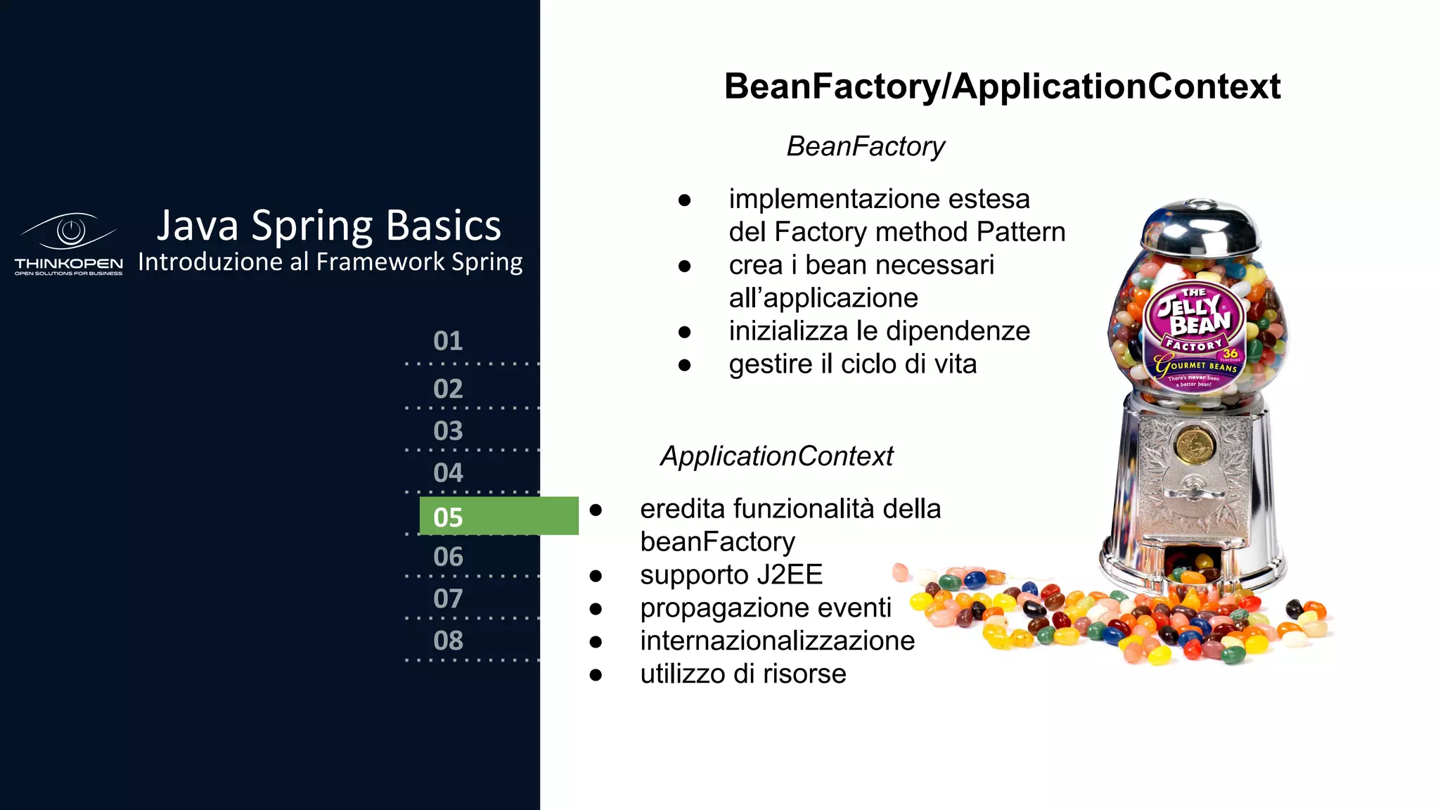 03
04
05
06
07
08
02
01
Java Spring Basics
Introduzione al Framework Spring
02
05
BeanFactory/ApplicationContext
ApplicationContext
● eredita funzionalità della
beanFactory
● supporto J2EE
● propagazione eventi
● internazionalizzazione
● utilizzo di risorse
BeanFactory
● implementazione estesa
del Factory method Pattern
● crea i bean necessari
all’applicazione
● inizializza le dipendenze
● gestire il ciclo di vita
 