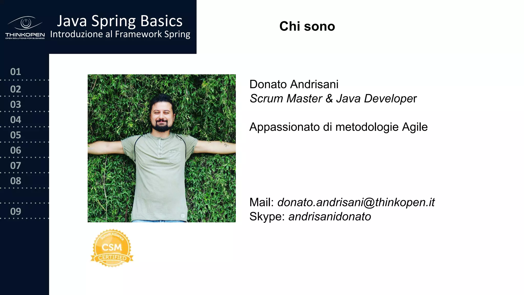 03
04
05
06
07
08
09
0202
01
Java Spring Basics
Introduzione al Framework Spring
Chi sono
Donato Andrisani
Scrum Master & Java Developer
Appassionato di metodologie Agile
Mail: donato.andrisani@thinkopen.it
Skype: andrisanidonato
 