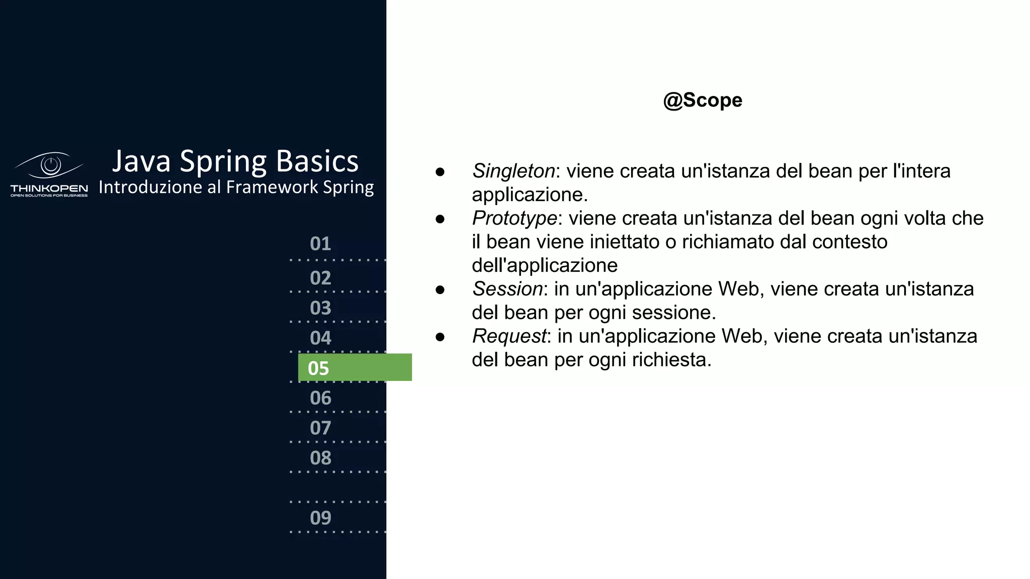 03
04
05
06
07
08
02
01
Java Spring Basics
Introduzione al Framework Spring
09
05
@Scope
● Singleton: viene creata un'istanza del bean per l'intera
applicazione.
● Prototype: viene creata un'istanza del bean ogni volta che
il bean viene iniettato o richiamato dal contesto
dell'applicazione
● Session: in un'applicazione Web, viene creata un'istanza
del bean per ogni sessione.
● Request: in un'applicazione Web, viene creata un'istanza
del bean per ogni richiesta.
 