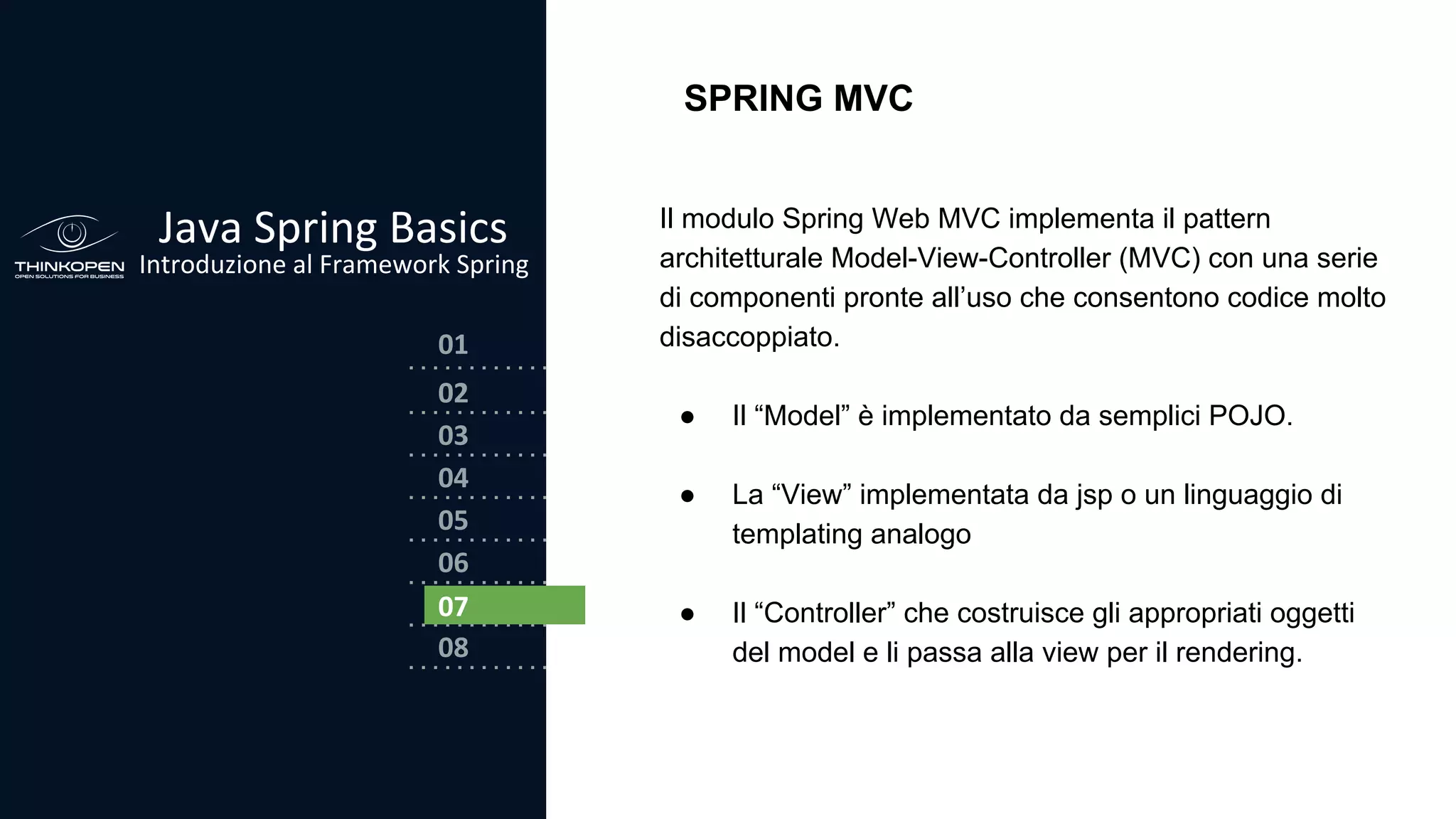 03
04
05
06
07
08
02
01
Java Spring Basics
Introduzione al Framework Spring
02
SPRING MVC
Il modulo Spring Web MVC implementa il pattern
architetturale Model-View-Controller (MVC) con una serie
di componenti pronte all’uso che consentono codice molto
disaccoppiato.
● Il “Model” è implementato da semplici POJO.
● La “View” implementata da jsp o un linguaggio di
templating analogo
● Il “Controller” che costruisce gli appropriati oggetti
del model e li passa alla view per il rendering.
07
 