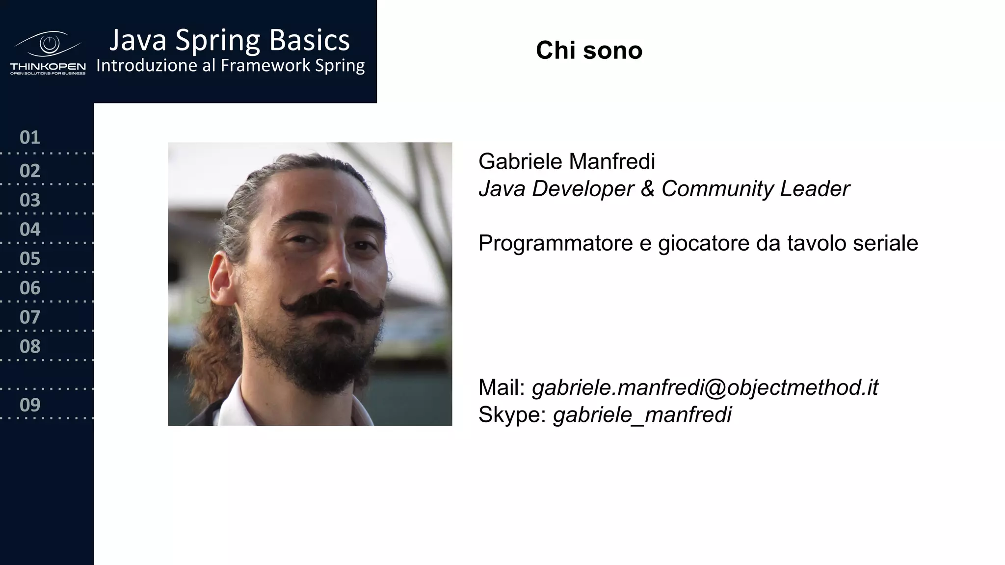 03
04
05
06
07
08
09
0202
01
Java Spring Basics
Introduzione al Framework Spring
Chi sono
Gabriele Manfredi
Java Developer & Community Leader
Programmatore e giocatore da tavolo seriale
Mail: gabriele.manfredi@objectmethod.it
Skype: gabriele_manfredi
 