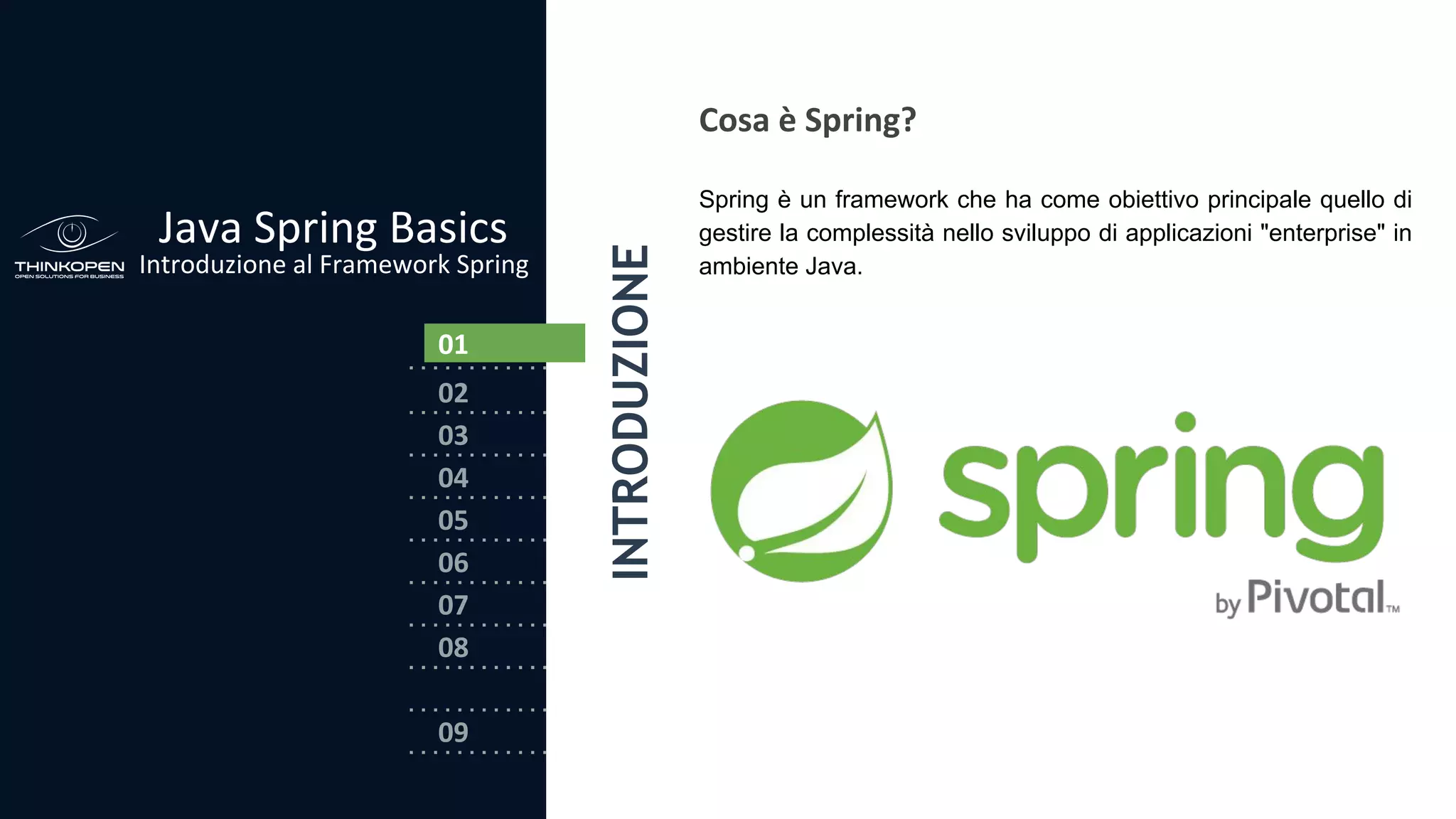 03
04
05
06
07
08
02
01
Java Spring Basics
Introduzione al Framework Spring
09
Cosa è Spring?
Spring è un framework che ha come obiettivo principale quello di
gestire la complessità nello sviluppo di applicazioni "enterprise" in
ambiente Java.
0101
INTRODUZIONE
 
