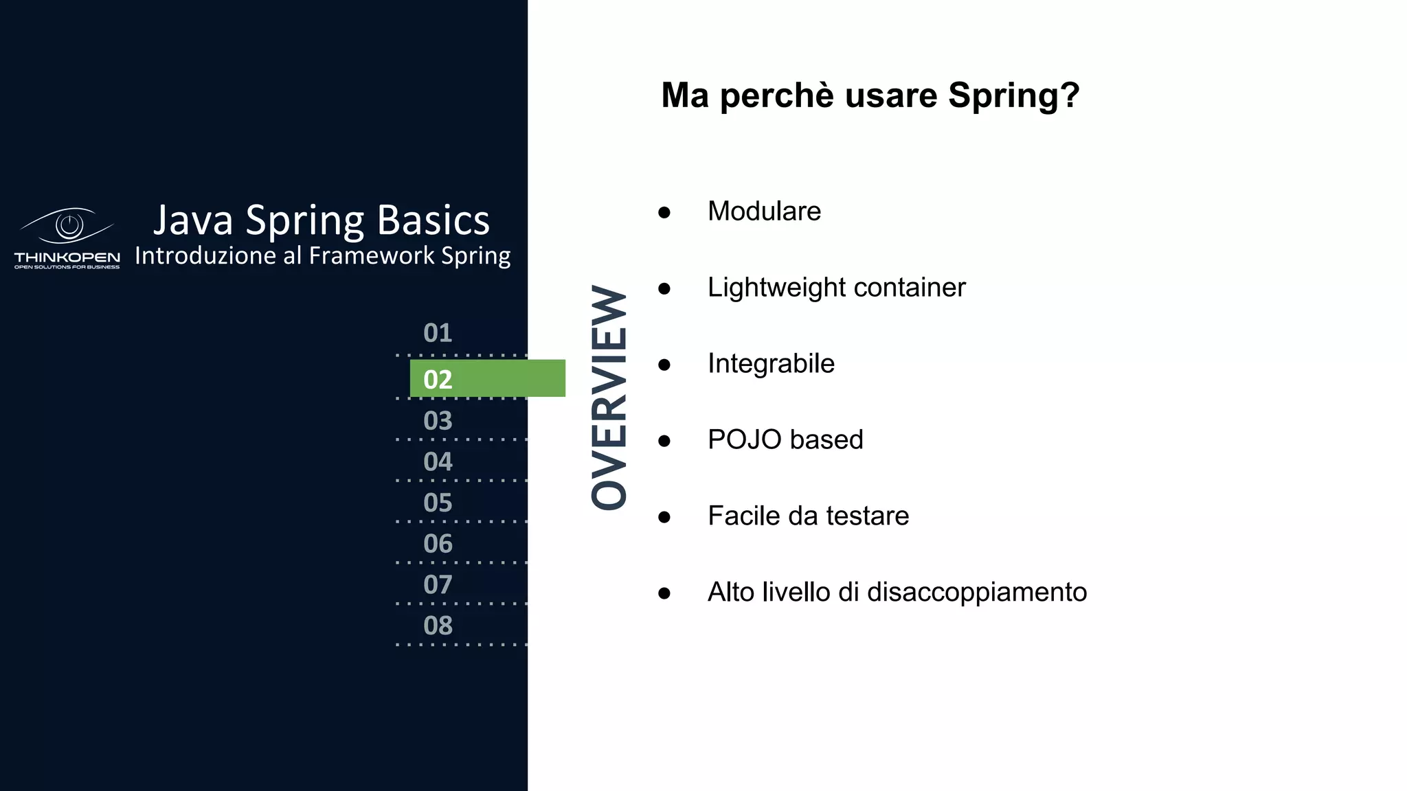 03
04
05
06
07
08
02
01
Java Spring Basics
Introduzione al Framework Spring
OVERVIEW
0202
Ma perchè usare Spring?
● Modulare
● Lightweight container
● Integrabile
● POJO based
● Facile da testare
● Alto livello di disaccoppiamento
 