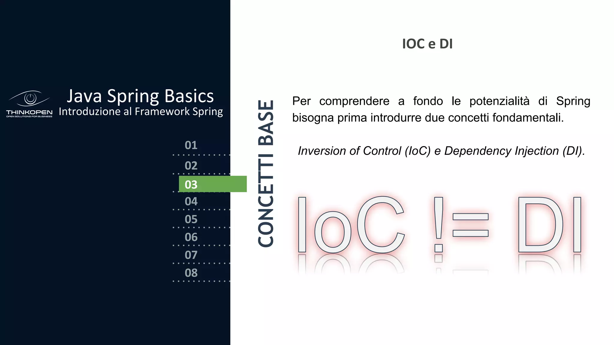 03
04
05
06
07
08
02
01
Java Spring Basics
Introduzione al Framework Spring
CONCETTIBASE
02
03
IOC e DI
Per comprendere a fondo le potenzialità di Spring
bisogna prima introdurre due concetti fondamentali.
Inversion of Control (IoC) e Dependency Injection (DI).
 