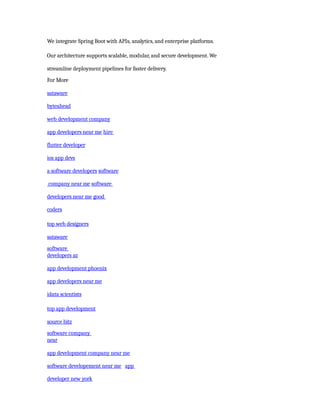 We integrate Spring Boot with APIs, analytics, and enterprise platforms.
Our architecture supports scalable, modular, and secure development. We
streamline deployment pipelines for faster delivery.
For More
sataware
byteahead
web development company
app developers near me hire
flutter developer
ios app devs
a software developers software
company near me software
developers near me good
coders
top web designers
sataware
software
developers az
app development phoenix
app developers near me
idata scientists
top app development
source bitz
software company
near
app development company near me
software developement near me app
developer new york
 