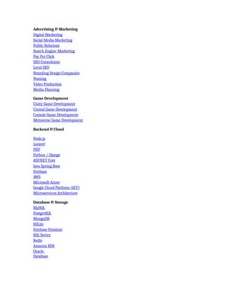 Advertising & Marketing
Digital Marketing
Social Media Marketing
Public Relations
Search Engine Marketing
Pay Per Click
SEO Consultants
Local SEO
Branding Design Companies
Naming
Video Production
Media Planning
Game Development
Unity Game Development
Unreal Game Development
Console Game Development
Metaverse Game Development
Backend & Cloud
Node.js
Laravel
PHP
Python / Django
ASP.NET Core
Java Spring Boot
Firebase
AWS
Microsoft Azure
Google Cloud Platform (GCP)
Microservices Architecture
Database & Storage
MySQL
PostgreSQL
MongoDB
SQLite
Firebase Firestore
SQL Server
Redis
Amazon RDS
Oracle
Database
 