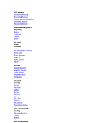 BPO Services
Business Consulting
Accounting Services
Human Resource Consulting
Answering Services
Real Estate Services
Business Intelligence &
Reporting
Tableau
Qlik Sense
Looker
Studio
Microsoft
Power
Platform
Microsoft Power Platform
Power Apps
Power Automate
Power BI
Power Virtual
Agents
Services
Implementations
Upgrade Support
Global Rollout
Project Recovery
Integration
DevOps &
Security
GitHub
Bitbucket
Jenkins
Docker
Kubernet
es
SSL / TLS
Security
API Security
Penetration Testing
Data Governance &
Catalog
Microsoft Purview
Collibra
Alation
Web Development
 