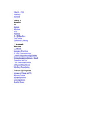 HTML5 / CSS3
Bootstrap
Tailwind
Quality &
Automati
on
Appium
Selenium
JUnit
Postman
CI / CD Pipelines
Unit Testing
Performance Testing
IT Services &
Solutions
IT Services
Managed IT Services
BI & Big Data Consulting
Cybersecurity Consulting Services
System Integration Services Cloud
Consulting Services
CRM Consulting Services
ERP Consulting Services
Salesforce Consultation
Software Development
Internet of Things AR/VR
Software Testing
Web Design Firms
User Experience
Graphic Design
 