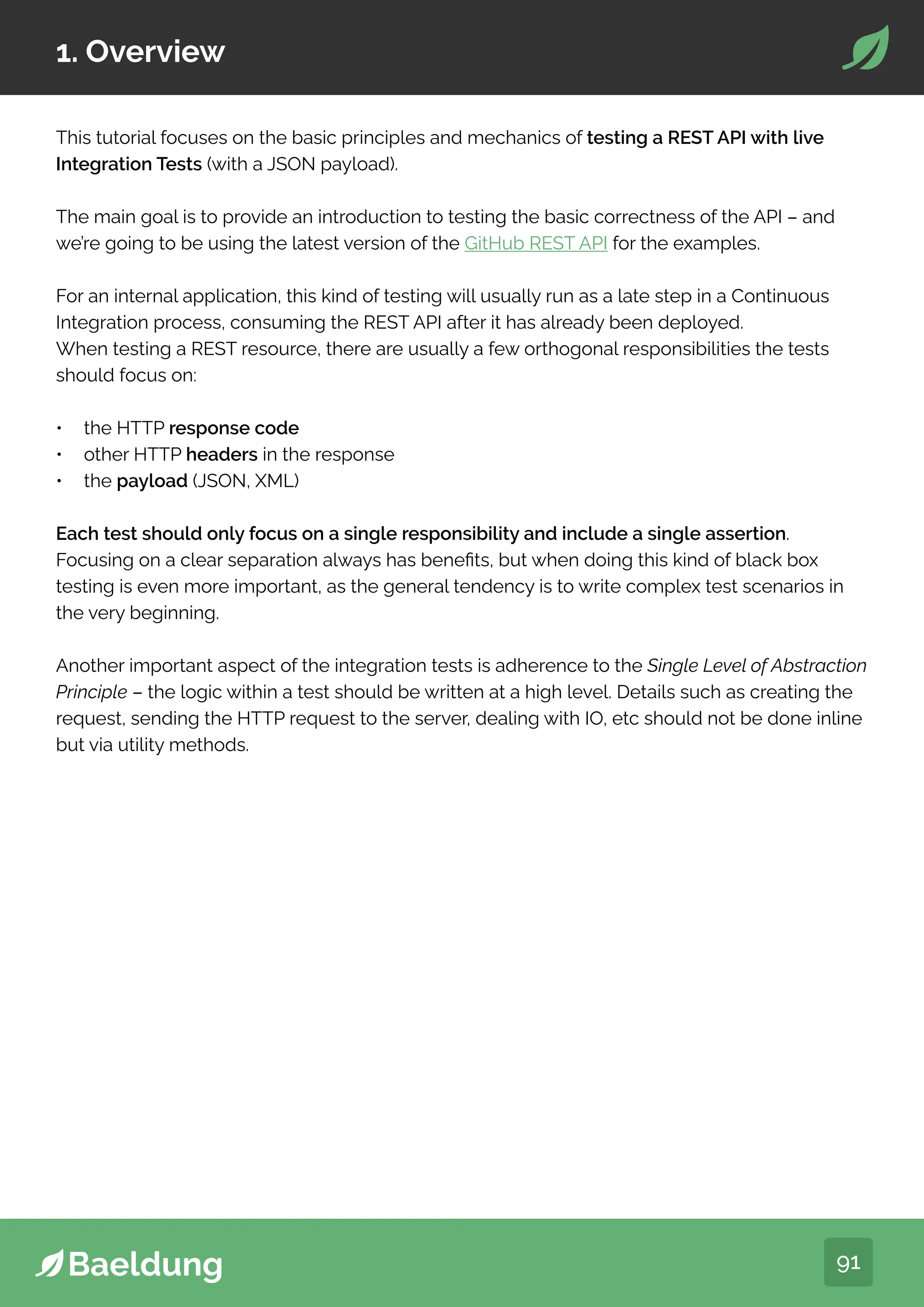 91
1. Overview
This tutorial focuses on the basic principles and mechanics of testing a REST API with live
Integration Tests (with a JSON payload).
The main goal is to provide an introduction to testing the basic correctness of the API – and
we’re going to be using the latest version of the GitHub REST API for the examples.
For an internal application, this kind of testing will usually run as a late step in a Continuous
Integration process, consuming the REST API after it has already been deployed.
When testing a REST resource, there are usually a few orthogonal responsibilities the tests
should focus on:
• the HTTP response code
• other HTTP headers in the response
• the payload (JSON, XML)
Each test should only focus on a single responsibility and include a single assertion.
Focusing on a clear separation always has benefits, but when doing this kind of black box
testing is even more important, as the general tendency is to write complex test scenarios in
the very beginning.
Another important aspect of the integration tests is adherence to the Single Level of Abstraction
Principle – the logic within a test should be written at a high level. Details such as creating the
request, sending the HTTP request to the server, dealing with IO, etc should not be done inline
but via utility methods.
 