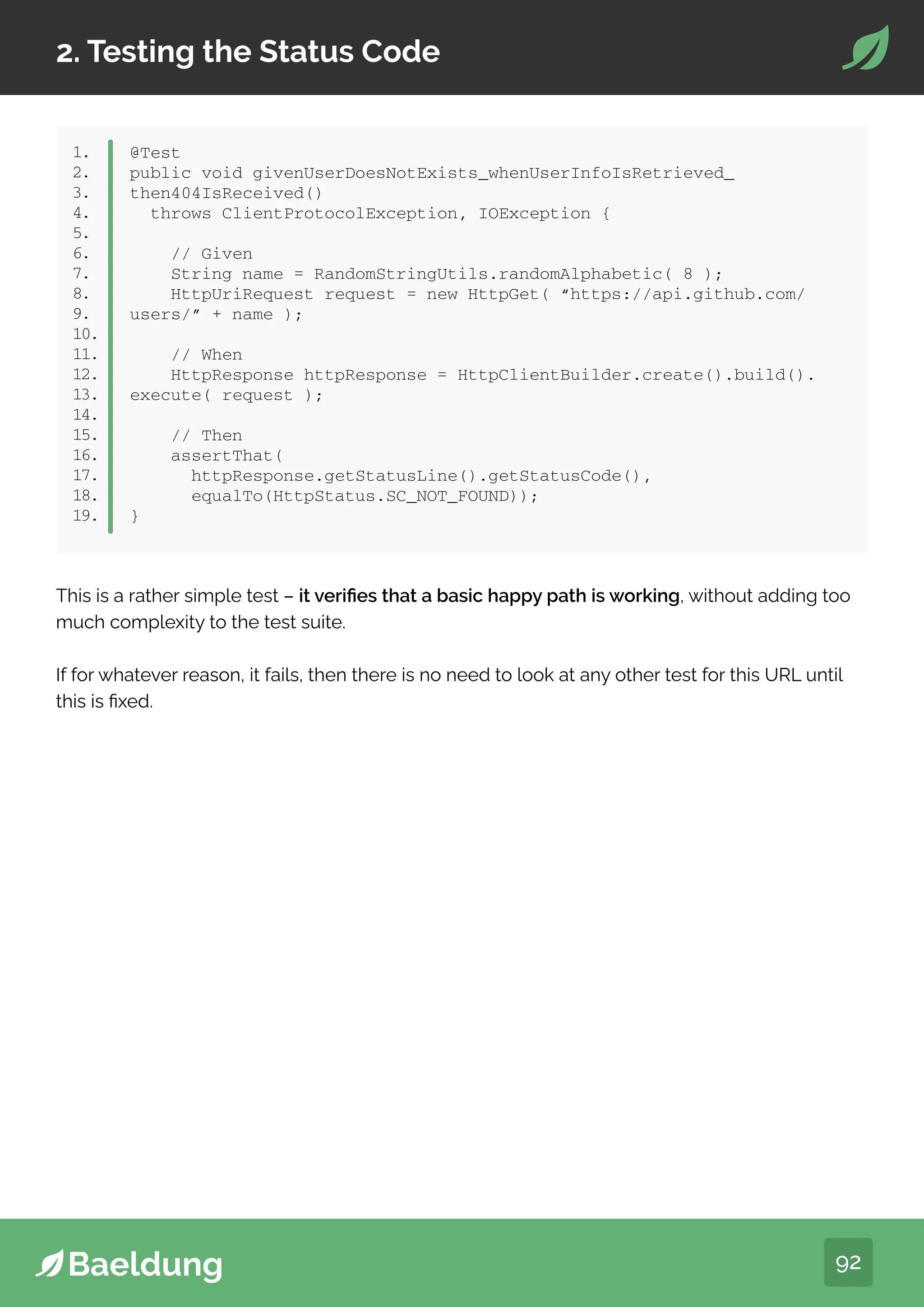 92
2. Testing the Status Code
1.
2.
3.
4.
5.
6.
7.
8.
9.
10.
11.
12.
13.
14.
15.
16.
17.
18.
19.
@Test
public void givenUserDoesNotExists_whenUserInfoIsRetrieved_
then404IsReceived()
throws ClientProtocolException, IOException {
// Given
String name = RandomStringUtils.randomAlphabetic( 8 );
HttpUriRequest request = new HttpGet( “https://api.github.com/
users/” + name );
// When
HttpResponse httpResponse = HttpClientBuilder.create().build().
execute( request );
// Then
assertThat(
httpResponse.getStatusLine().getStatusCode(),
equalTo(HttpStatus.SC_NOT_FOUND));
}
This is a rather simple test – it verifies that a basic happy path is working, without adding too
much complexity to the test suite.
If for whatever reason, it fails, then there is no need to look at any other test for this URL until
this is fixed.
 