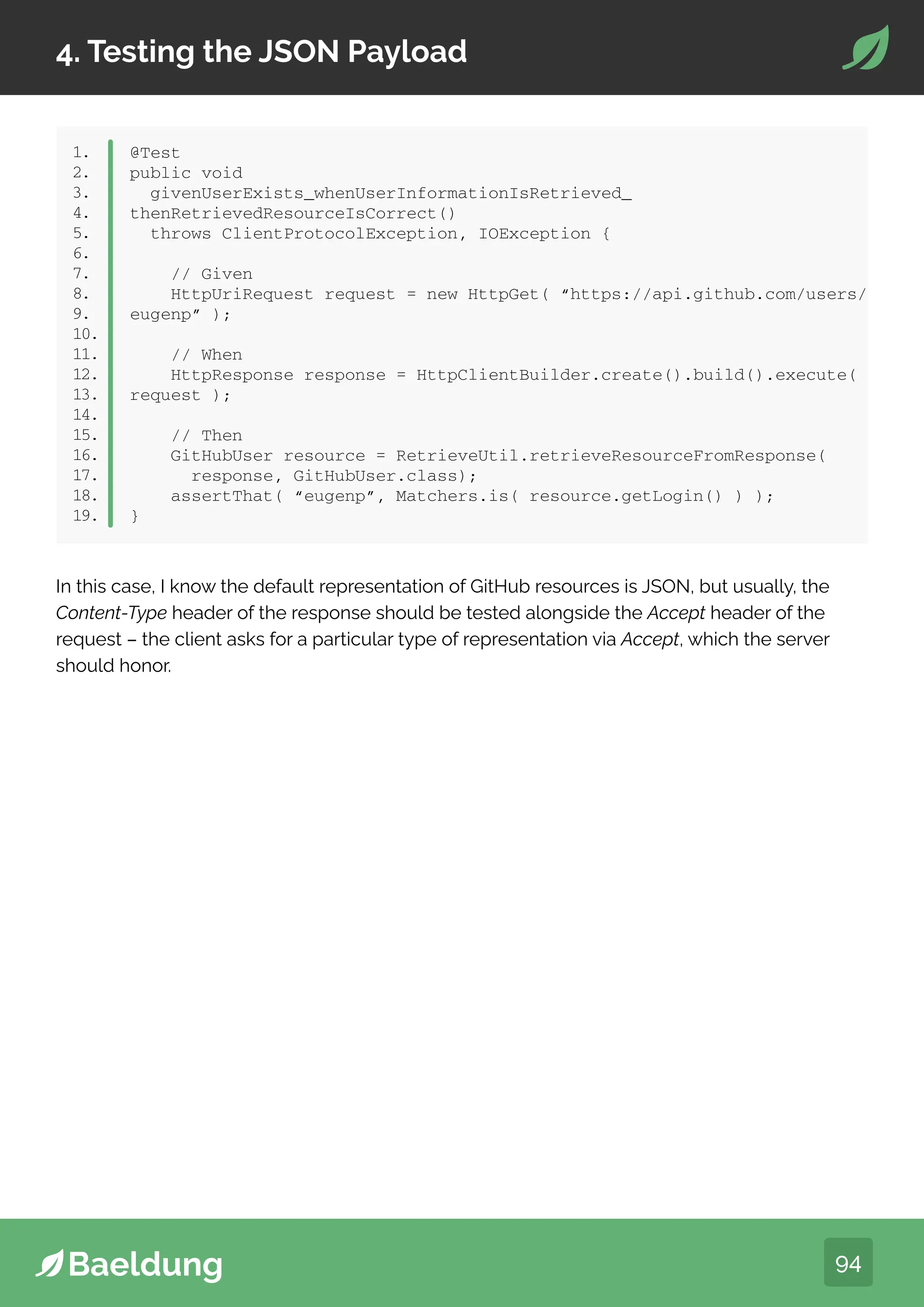 94
4. Testing the JSON Payload
1.
2.
3.
4.
5.
6.
7.
8.
9.
10.
11.
12.
13.
14.
15.
16.
17.
18.
19.
@Test
public void
givenUserExists_whenUserInformationIsRetrieved_
thenRetrievedResourceIsCorrect()
throws ClientProtocolException, IOException {
// Given
HttpUriRequest request = new HttpGet( “https://api.github.com/users/
eugenp” );
// When
HttpResponse response = HttpClientBuilder.create().build().execute(
request );
// Then
GitHubUser resource = RetrieveUtil.retrieveResourceFromResponse(
response, GitHubUser.class);
assertThat( “eugenp”, Matchers.is( resource.getLogin() ) );
}
In this case, I know the default representation of GitHub resources is JSON, but usually, the
Content-Type header of the response should be tested alongside the Accept header of the
request – the client asks for a particular type of representation via Accept, which the server
should honor.
 