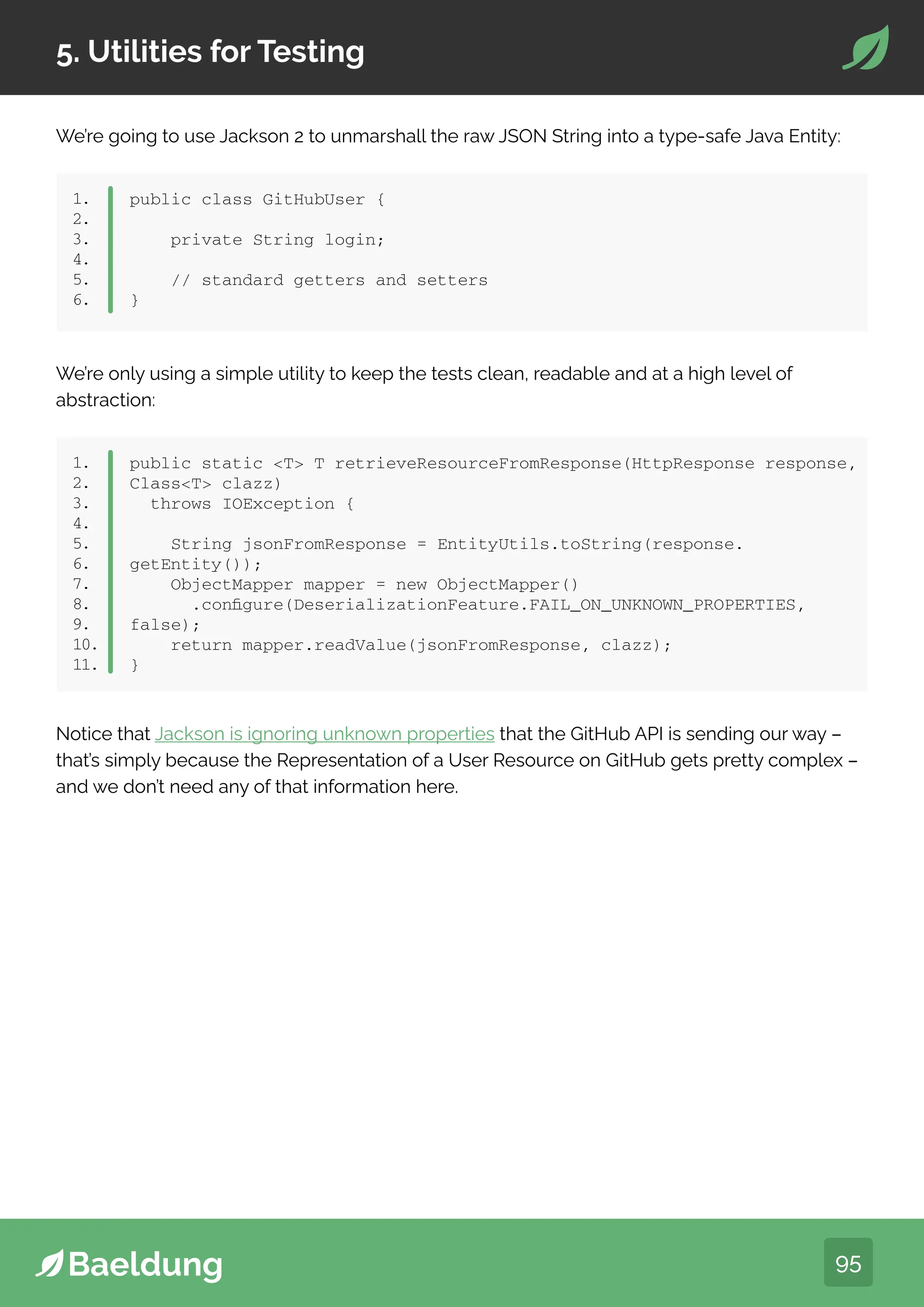 95
5. Utilities for Testing
1.
2.
3.
4.
5.
6.
public class GitHubUser {
private String login;
// standard getters and setters
}
We’re only using a simple utility to keep the tests clean, readable and at a high level of
abstraction:
We’re going to use Jackson 2 to unmarshall the raw JSON String into a type-safe Java Entity:
1.
2.
3.
4.
5.
6.
7.
8.
9.
10.
11.
public static T T retrieveResourceFromResponse(HttpResponse response,
ClassT clazz)
throws IOException {
String jsonFromResponse = EntityUtils.toString(response.
getEntity());
ObjectMapper mapper = new ObjectMapper()
.configure(DeserializationFeature.FAIL_ON_UNKNOWN_PROPERTIES,
false);
return mapper.readValue(jsonFromResponse, clazz);
}
Notice that Jackson is ignoring unknown properties that the GitHub API is sending our way –
that’s simply because the Representation of a User Resource on GitHub gets pretty complex –
and we don’t need any of that information here.
 