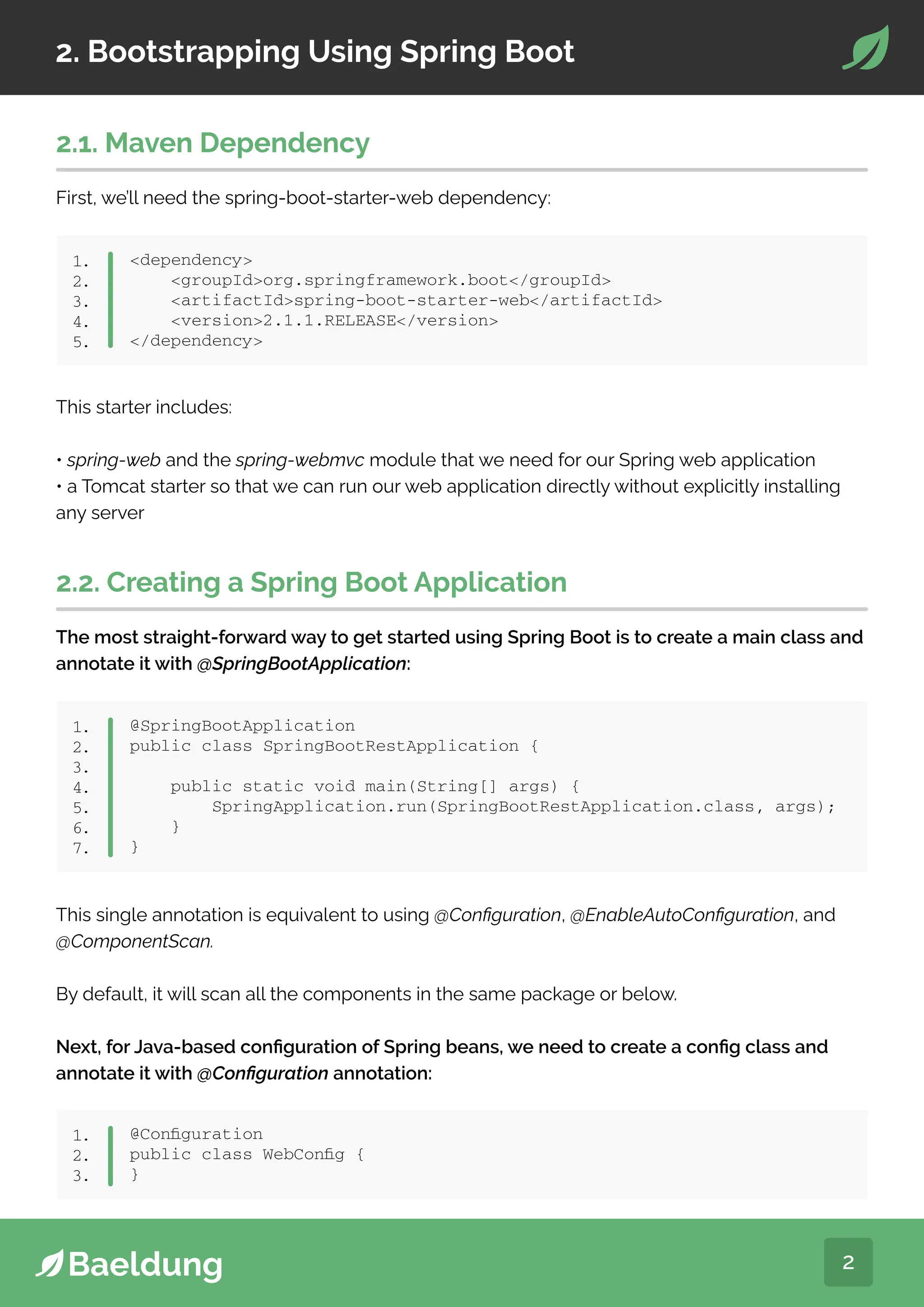 2
2. Bootstrapping Using Spring Boot
2.1. Maven Dependency
First, we’ll need the spring-boot-starter-web dependency:
dependency
groupIdorg.springframework.boot/groupId
artifactIdspring-boot-starter-web/artifactId
version2.1.1.RELEASE/version
/dependency
1.
2.
3.
4.
5.
This starter includes:
• spring-web and the spring-webmvc module that we need for our Spring web application
• a Tomcat starter so that we can run our web application directly without explicitly installing
any server
2.2. Creating a Spring Boot Application
The most straight-forward way to get started using Spring Boot is to create a main class and
annotate it with @SpringBootApplication:
@SpringBootApplication
public class SpringBootRestApplication {
public static void main(String[] args) {
SpringApplication.run(SpringBootRestApplication.class, args);
}
}
1.
2.
3.
4.
5.
6.
7.
This single annotation is equivalent to using @Configuration, @EnableAutoConfiguration, and
@ComponentScan.
By default, it will scan all the components in the same package or below.
Next, for Java-based configuration of Spring beans, we need to create a config class and
annotate it with @Configuration annotation:
@Configuration
public class WebConfig {
}
1.
2.
3.
 