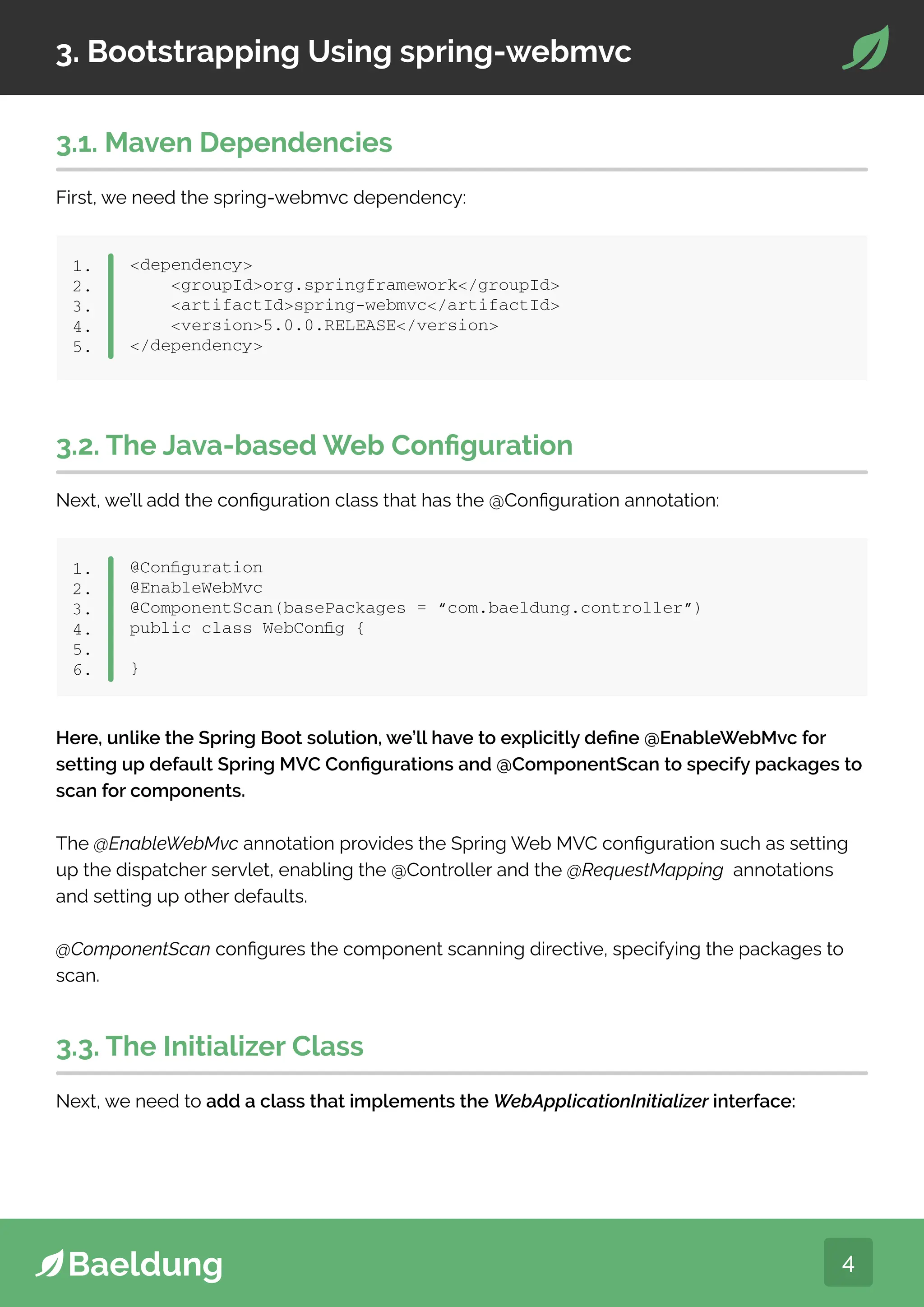 4
3. Bootstrapping Using spring-webmvc
3.1. Maven Dependencies
First, we need the spring-webmvc dependency:
dependency
groupIdorg.springframework/groupId
artifactIdspring-webmvc/artifactId
version5.0.0.RELEASE/version
/dependency
1.
2.
3.
4.
5.
3.2. The Java-based Web Configuration
Next, we’ll add the configuration class that has the @Configuration annotation:
@Configuration
@EnableWebMvc
@ComponentScan(basePackages = “com.baeldung.controller”)
public class WebConfig {
}
1.
2.
3.
4.
5.
6.
Here, unlike the Spring Boot solution, we’ll have to explicitly define @EnableWebMvc for
setting up default Spring MVC Configurations and @ComponentScan to specify packages to
scan for components.
The @EnableWebMvc annotation provides the Spring Web MVC configuration such as setting
up the dispatcher servlet, enabling the @Controller and the @RequestMapping annotations
and setting up other defaults.
@ComponentScan configures the component scanning directive, specifying the packages to
scan.
3.3. The Initializer Class
Next, we need to add a class that implements the WebApplicationInitializer interface:
 
