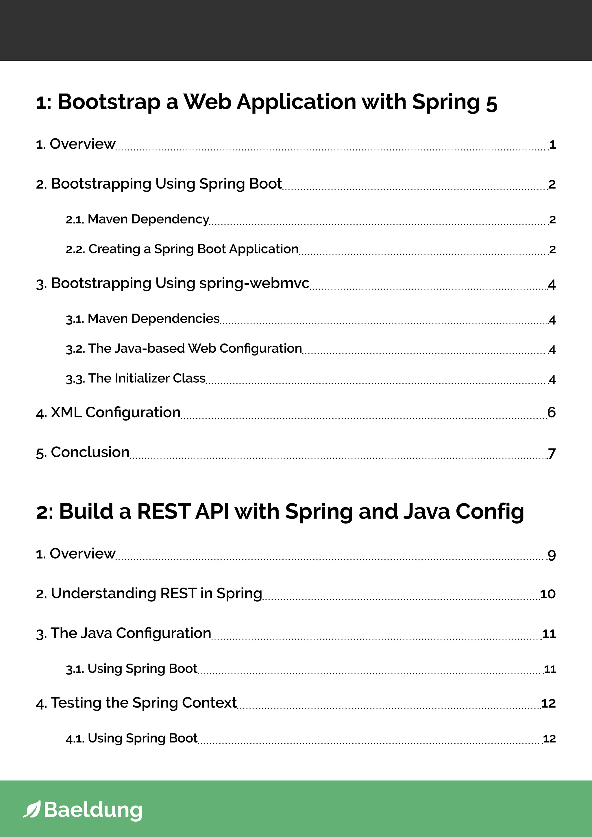 1: Bootstrap a Web Application with Spring 5
1. Overview 1
2. Bootstrapping Using Spring Boot 2
2.1. Maven Dependency 2
2.2. Creating a Spring Boot Application 2
3. Bootstrapping Using spring-webmvc 4
3.1. Maven Dependencies 4
3.2. The Java-based Web Configuration 4
3.3. The Initializer Class 4
4. XML Configuration 6
5. Conclusion 7
2: Build a REST API with Spring and Java Config
1. Overview 9
2. Understanding REST in Spring 10
3. The Java Configuration 11
3.1. Using Spring Boot 11
4. Testing the Spring Context 12
4.1. Using Spring Boot 12
 