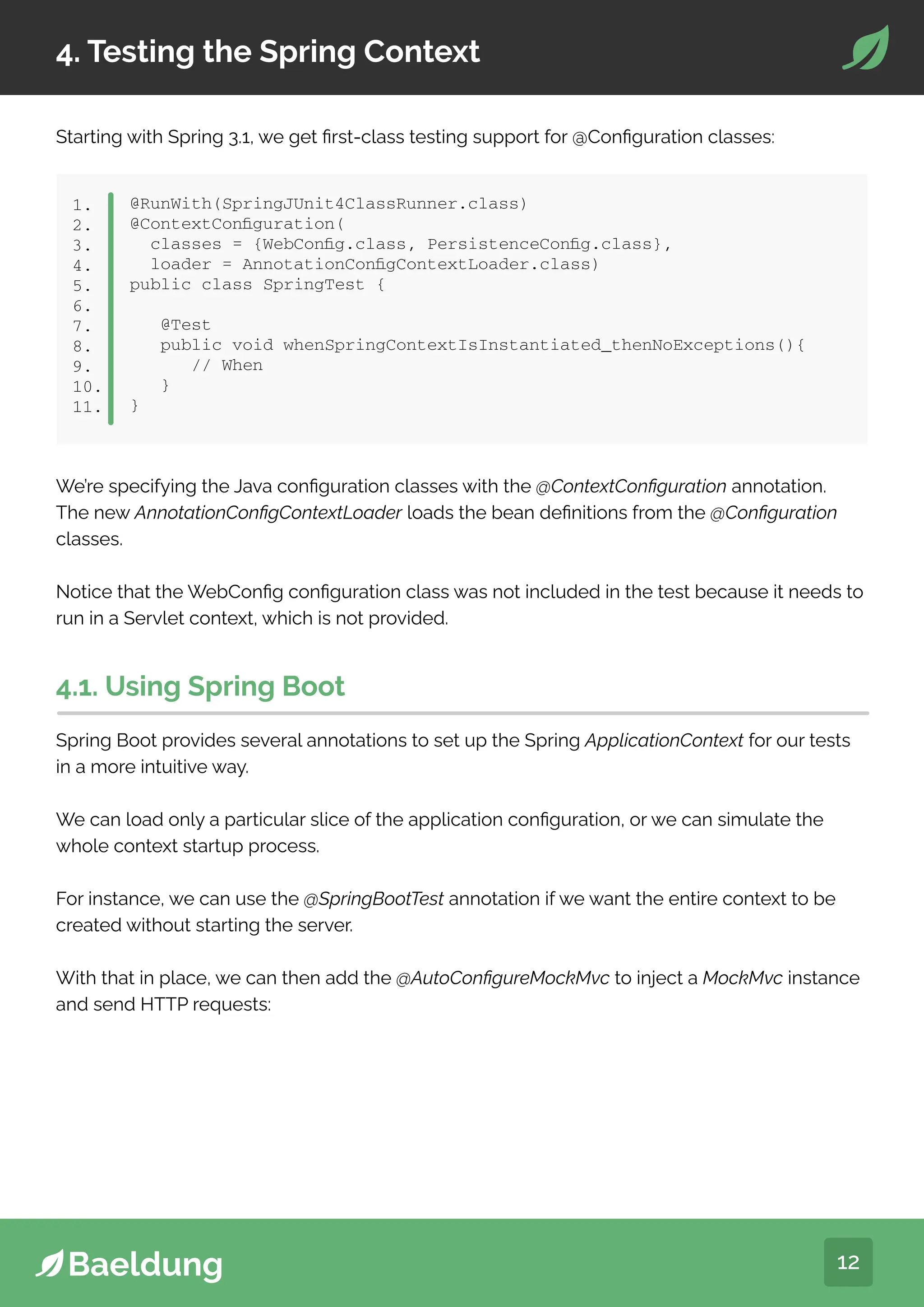 12
4. Testing the Spring Context
Starting with Spring 3.1, we get first-class testing support for @Configuration classes:
@RunWith(SpringJUnit4ClassRunner.class)
@ContextConfiguration(
classes = {WebConfig.class, PersistenceConfig.class},
loader = AnnotationConfigContextLoader.class)
public class SpringTest {
@Test
public void whenSpringContextIsInstantiated_thenNoExceptions(){
// When
}
}
1.
2.
3.
4.
5.
6.
7.
8.
9.
10.
11.
We’re specifying the Java configuration classes with the @ContextConfiguration annotation.
The new AnnotationConfigContextLoader loads the bean definitions from the @Configuration
classes.
Notice that the WebConfig configuration class was not included in the test because it needs to
run in a Servlet context, which is not provided.
4.1. Using Spring Boot
Spring Boot provides several annotations to set up the Spring ApplicationContext for our tests
in a more intuitive way.
We can load only a particular slice of the application configuration, or we can simulate the
whole context startup process.
For instance, we can use the @SpringBootTest annotation if we want the entire context to be
created without starting the server.
With that in place, we can then add the @AutoConfigureMockMvc to inject a MockMvc instance
and send HTTP requests:
 