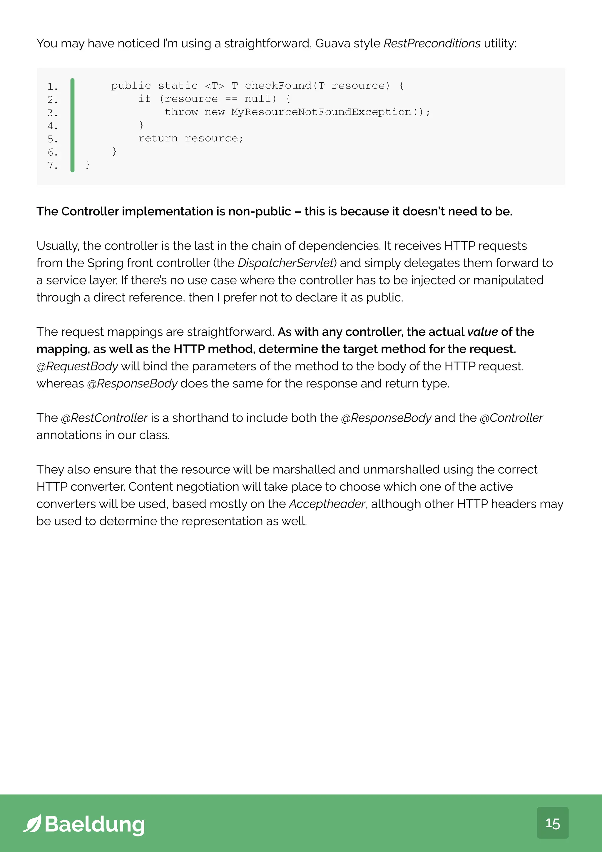 15
You may have noticed I’m using a straightforward, Guava style RestPreconditions utility:
public static T T checkFound(T resource) {
if (resource == null) {
throw new MyResourceNotFoundException();
}
return resource;
}
}
1.
2.
3.
4.
5.
6.
7.
The Controller implementation is non-public – this is because it doesn’t need to be.
Usually, the controller is the last in the chain of dependencies. It receives HTTP requests
from the Spring front controller (the DispatcherServlet) and simply delegates them forward to
a service layer. If there’s no use case where the controller has to be injected or manipulated
through a direct reference, then I prefer not to declare it as public.
The request mappings are straightforward. As with any controller, the actual value of the
mapping, as well as the HTTP method, determine the target method for the request.
@RequestBody will bind the parameters of the method to the body of the HTTP request,
whereas @ResponseBody does the same for the response and return type.
The @RestController is a shorthand to include both the @ResponseBody and the @Controller
annotations in our class.
They also ensure that the resource will be marshalled and unmarshalled using the correct
HTTP converter. Content negotiation will take place to choose which one of the active
converters will be used, based mostly on the Acceptheader, although other HTTP headers may
be used to determine the representation as well.
 