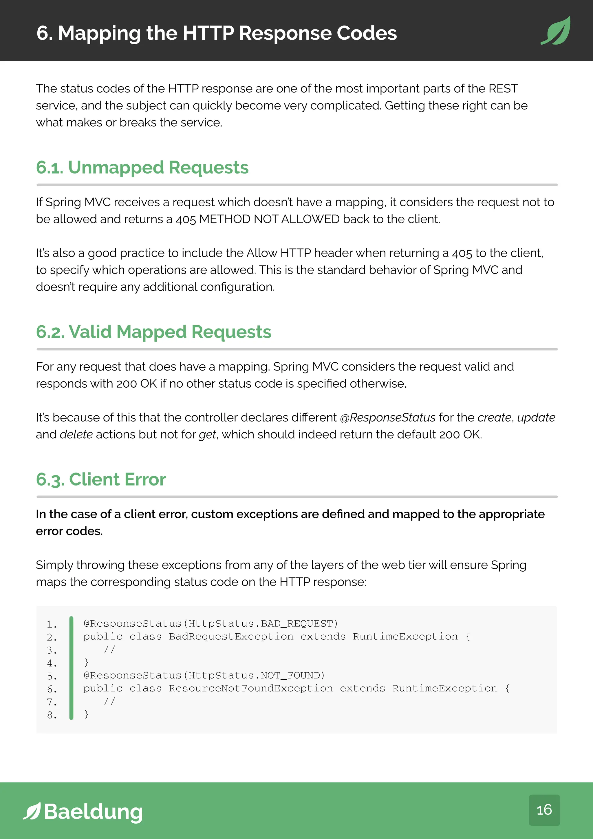16
6. Mapping the HTTP Response Codes
The status codes of the HTTP response are one of the most important parts of the REST
service, and the subject can quickly become very complicated. Getting these right can be
what makes or breaks the service.
6.1. Unmapped Requests
If Spring MVC receives a request which doesn’t have a mapping, it considers the request not to
be allowed and returns a 405 METHOD NOT ALLOWED back to the client.
It’s also a good practice to include the Allow HTTP header when returning a 405 to the client,
to specify which operations are allowed. This is the standard behavior of Spring MVC and
doesn’t require any additional configuration.
6.2. Valid Mapped Requests
For any request that does have a mapping, Spring MVC considers the request valid and
responds with 200 OK if no other status code is specified otherwise.
It’s because of this that the controller declares different @ResponseStatus for the create, update
and delete actions but not for get, which should indeed return the default 200 OK.
6.3. Client Error
In the case of a client error, custom exceptions are defined and mapped to the appropriate
error codes.
Simply throwing these exceptions from any of the layers of the web tier will ensure Spring
maps the corresponding status code on the HTTP response:
@ResponseStatus(HttpStatus.BAD_REQUEST)
public class BadRequestException extends RuntimeException {
//
}
@ResponseStatus(HttpStatus.NOT_FOUND)
public class ResourceNotFoundException extends RuntimeException {
//
}
1.
2.
3.
4.
5.
6.
7.
8.
 